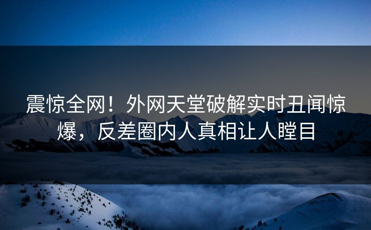 震惊全网！外网天堂破解实时丑闻惊爆，反差圈内人真相让人瞠目