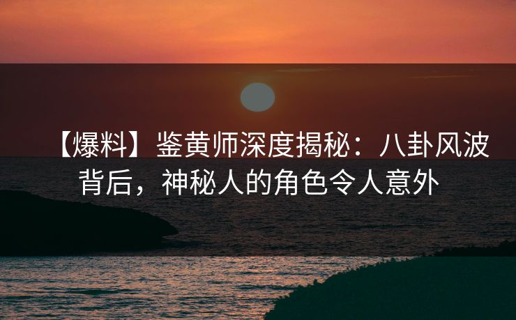 【爆料】鉴黄师深度揭秘：八卦风波背后，神秘人的角色令人意外