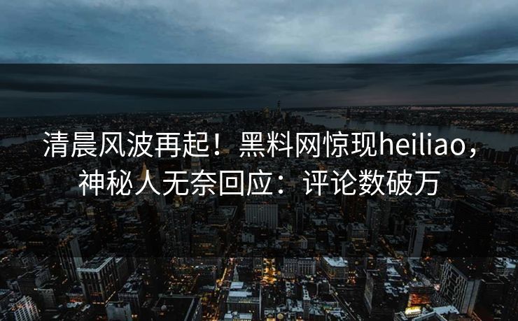 清晨风波再起！黑料网惊现heiliao，神秘人无奈回应：评论数破万