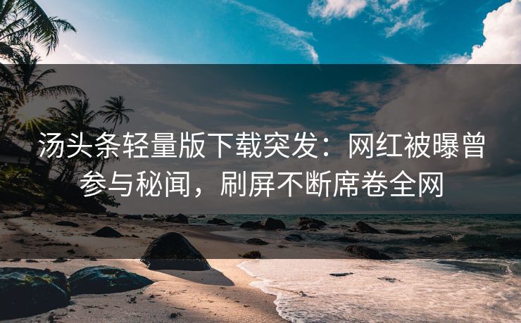 汤头条轻量版下载突发：网红被曝曾参与秘闻，刷屏不断席卷全网