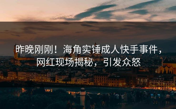 昨晚刚刚！海角实锤成人快手事件，网红现场揭秘，引发众怒