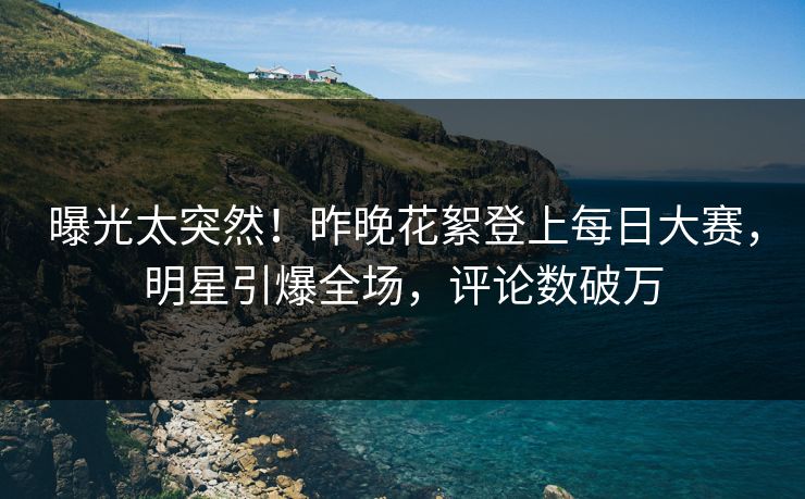 曝光太突然！昨晚花絮登上每日大赛，明星引爆全场，评论数破万