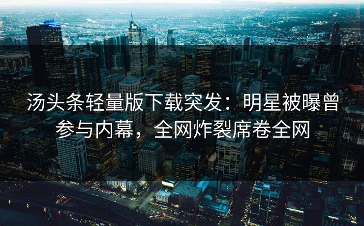 汤头条轻量版下载突发：明星被曝曾参与内幕，全网炸裂席卷全网