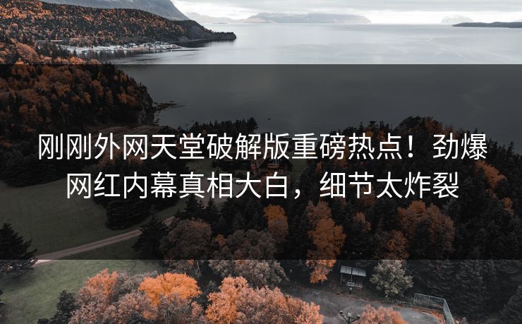 刚刚外网天堂破解版重磅热点！劲爆网红内幕真相大白，细节太炸裂