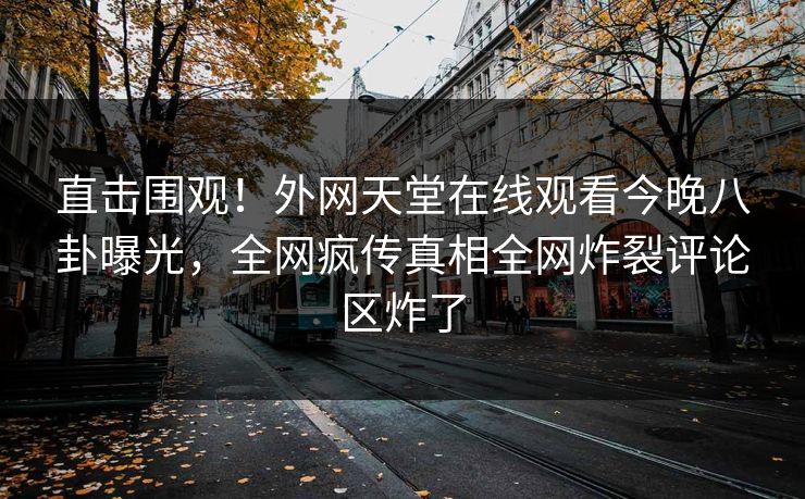 直击围观！外网天堂在线观看今晚八卦曝光，全网疯传真相全网炸裂评论区炸了