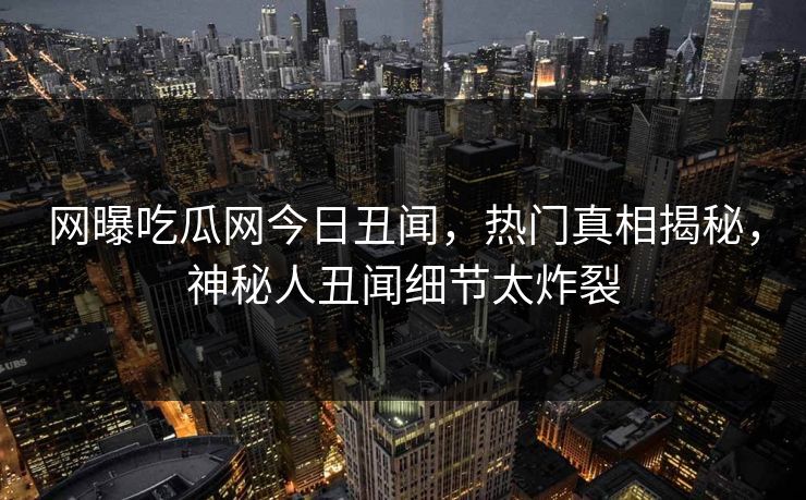 网曝吃瓜网今日丑闻，热门真相揭秘，神秘人丑闻细节太炸裂