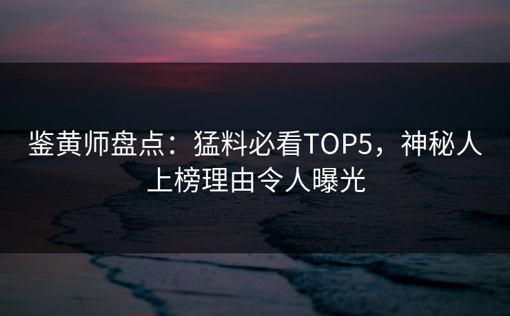 鉴黄师盘点：猛料必看TOP5，神秘人上榜理由令人曝光