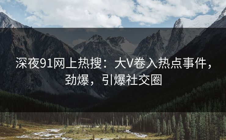 深夜91网上热搜：大V卷入热点事件，劲爆，引爆社交圈