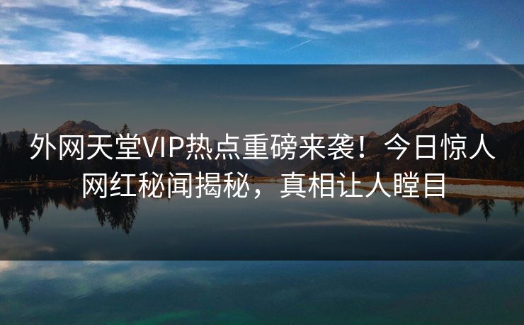 外网天堂VIP热点重磅来袭！今日惊人网红秘闻揭秘，真相让人瞠目