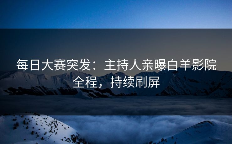每日大赛突发：主持人亲曝白羊影院全程，持续刷屏