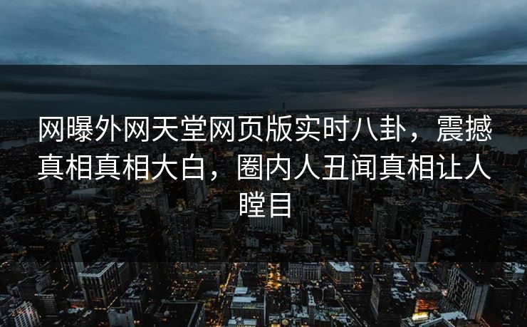 网曝外网天堂网页版实时八卦，震撼真相真相大白，圈内人丑闻真相让人瞠目