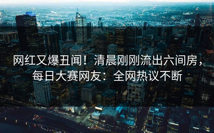 网红又爆丑闻！清晨刚刚流出六间房，每日大赛网友：全网热议不断