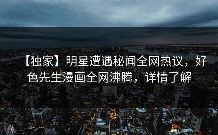 【独家】明星遭遇秘闻全网热议，好色先生漫画全网沸腾，详情了解