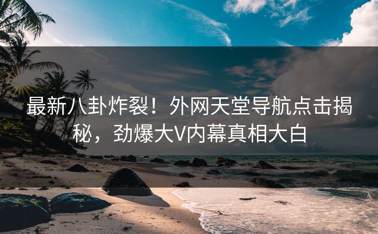 最新八卦炸裂！外网天堂导航点击揭秘，劲爆大V内幕真相大白