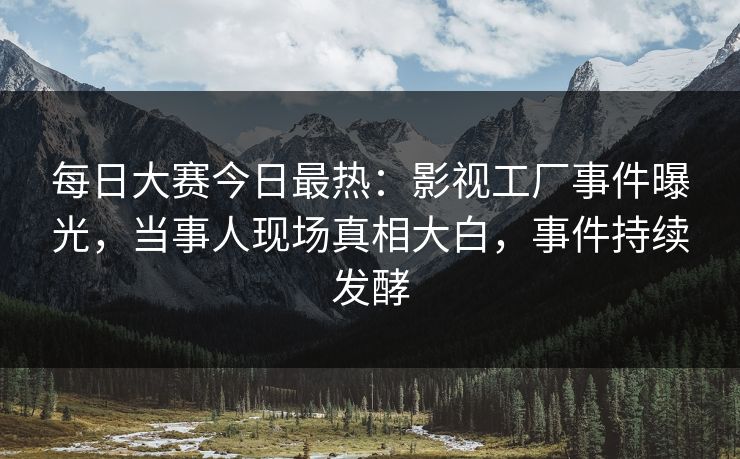 每日大赛今日最热：影视工厂事件曝光，当事人现场真相大白，事件持续发酵