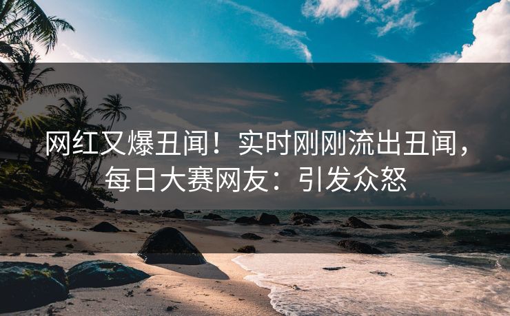 网红又爆丑闻！实时刚刚流出丑闻，每日大赛网友：引发众怒