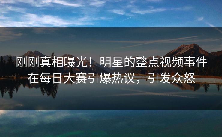 刚刚真相曝光！明星的整点视频事件在每日大赛引爆热议，引发众怒
