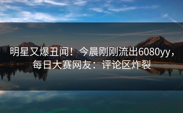 明星又爆丑闻！今晨刚刚流出6080yy，每日大赛网友：评论区炸裂