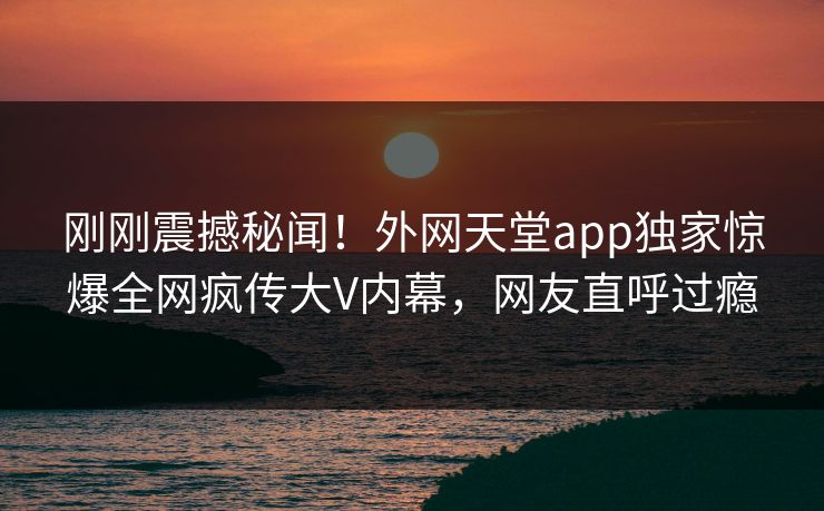 刚刚震撼秘闻！外网天堂app独家惊爆全网疯传大V内幕，网友直呼过瘾