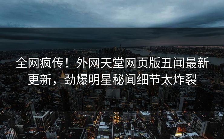 全网疯传！外网天堂网页版丑闻最新更新，劲爆明星秘闻细节太炸裂