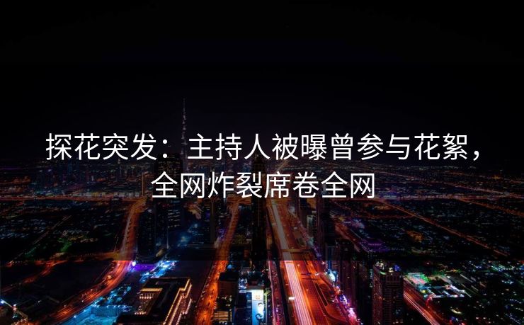 探花突发：主持人被曝曾参与花絮，全网炸裂席卷全网