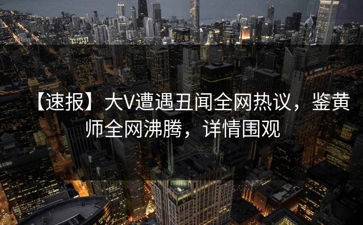 【速报】大V遭遇丑闻全网热议，鉴黄师全网沸腾，详情围观