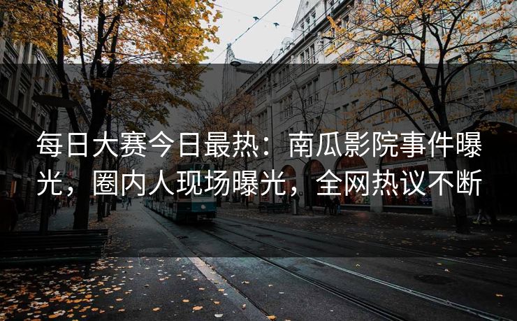 每日大赛今日最热：南瓜影院事件曝光，圈内人现场曝光，全网热议不断