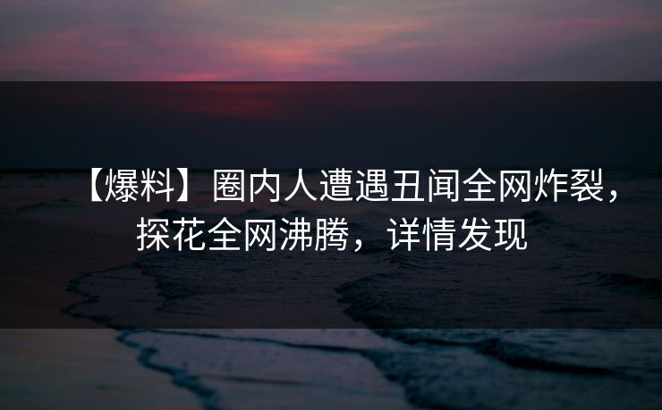 【爆料】圈内人遭遇丑闻全网炸裂，探花全网沸腾，详情发现