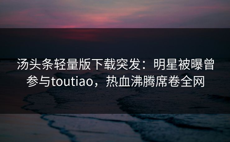 汤头条轻量版下载突发：明星被曝曾参与toutiao，热血沸腾席卷全网