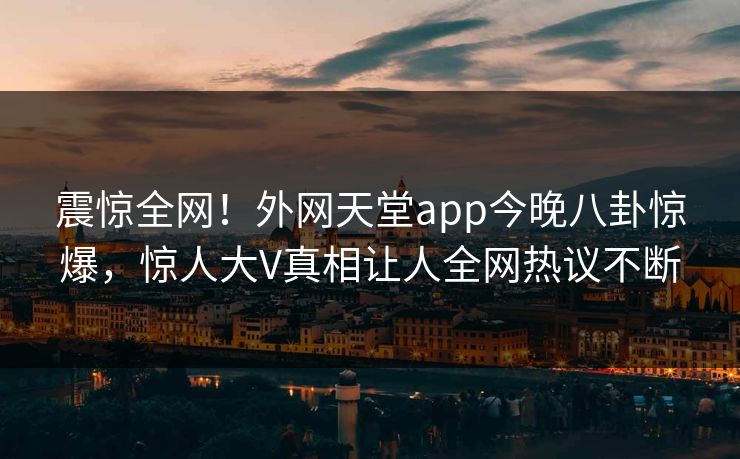 震惊全网！外网天堂app今晚八卦惊爆，惊人大V真相让人全网热议不断