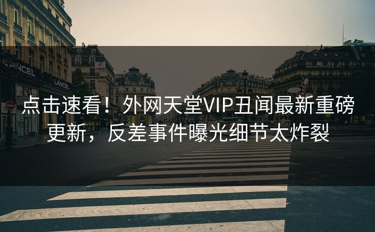 点击速看！外网天堂VIP丑闻最新重磅更新，反差事件曝光细节太炸裂