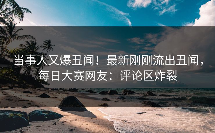 当事人又爆丑闻！最新刚刚流出丑闻，每日大赛网友：评论区炸裂