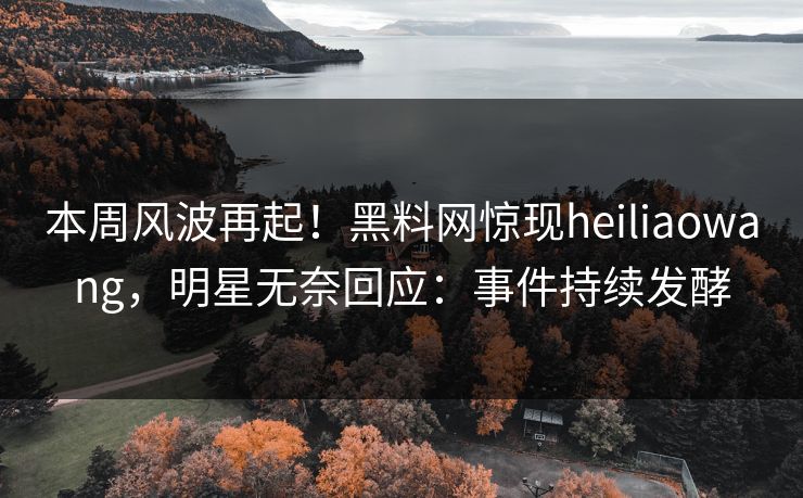 本周风波再起！黑料网惊现heiliaowang，明星无奈回应：事件持续发酵