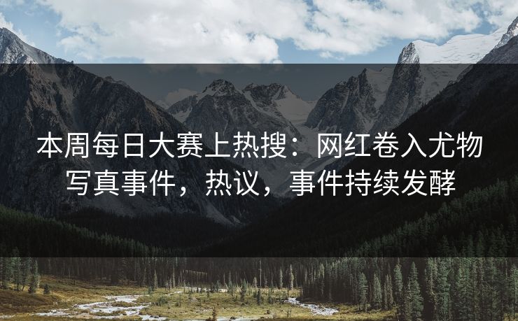 本周每日大赛上热搜：网红卷入尤物写真事件，热议，事件持续发酵