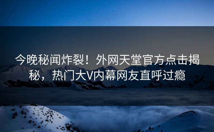 今晚秘闻炸裂！外网天堂官方点击揭秘，热门大V内幕网友直呼过瘾