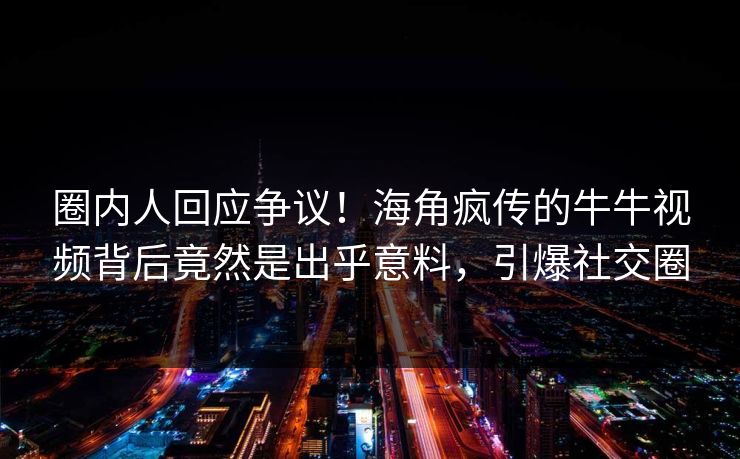 圈内人回应争议！海角疯传的牛牛视频背后竟然是出乎意料，引爆社交圈