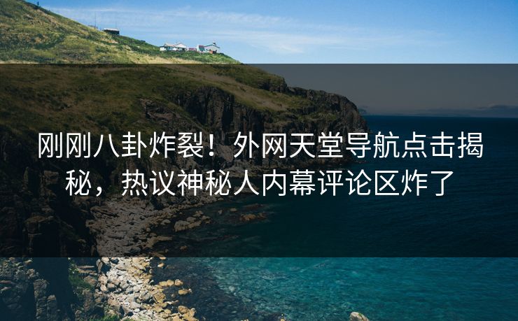 刚刚八卦炸裂！外网天堂导航点击揭秘，热议神秘人内幕评论区炸了