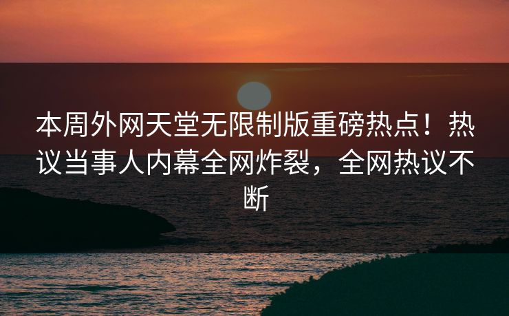 本周外网天堂无限制版重磅热点！热议当事人内幕全网炸裂，全网热议不断