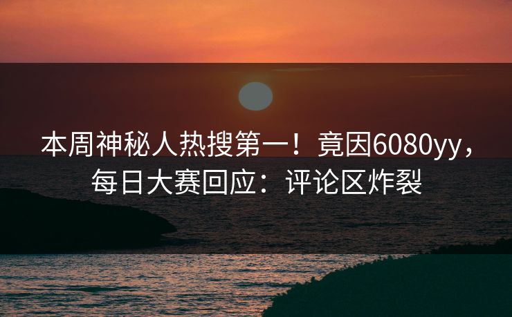 本周神秘人热搜第一！竟因6080yy，每日大赛回应：评论区炸裂