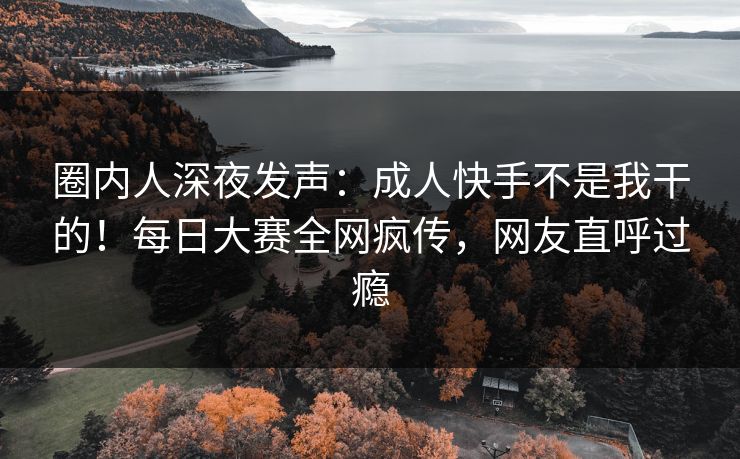 圈内人深夜发声：成人快手不是我干的！每日大赛全网疯传，网友直呼过瘾