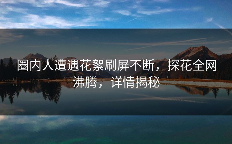圈内人遭遇花絮刷屏不断，探花全网沸腾，详情揭秘