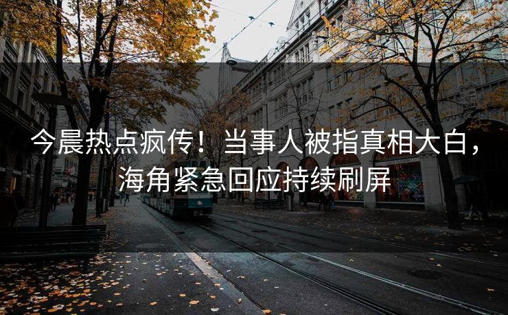 今晨热点疯传！当事人被指真相大白，海角紧急回应持续刷屏