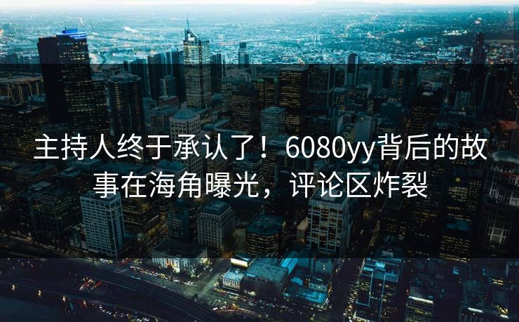 主持人终于承认了！6080yy背后的故事在海角曝光，评论区炸裂