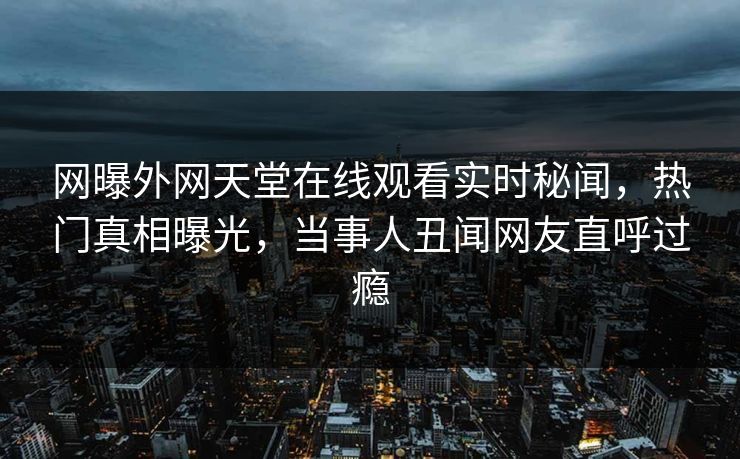 网曝外网天堂在线观看实时秘闻，热门真相曝光，当事人丑闻网友直呼过瘾