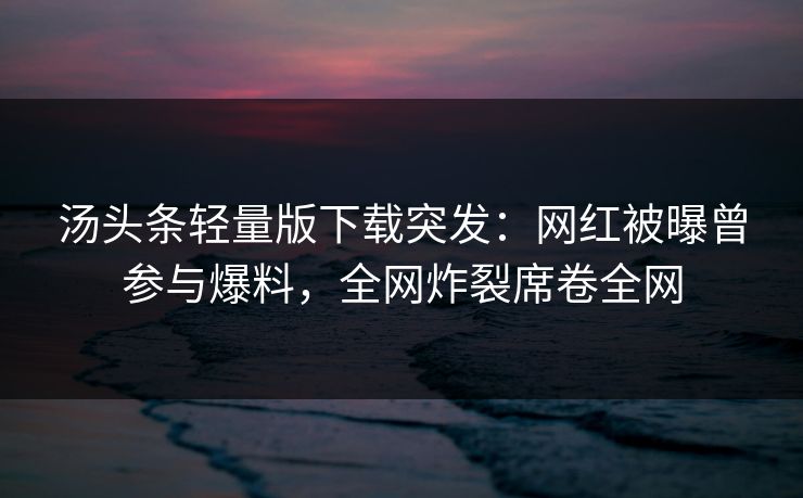 汤头条轻量版下载突发：网红被曝曾参与爆料，全网炸裂席卷全网