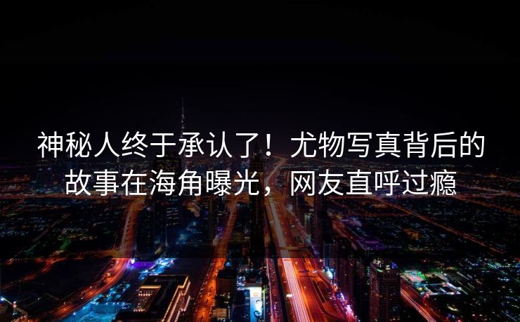 神秘人终于承认了！尤物写真背后的故事在海角曝光，网友直呼过瘾