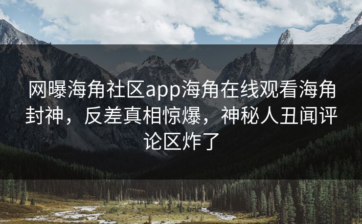 网曝海角社区app海角在线观看海角封神，反差真相惊爆，神秘人丑闻评论区炸了