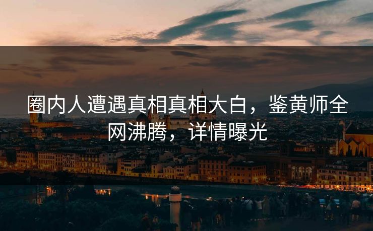圈内人遭遇真相真相大白，鉴黄师全网沸腾，详情曝光