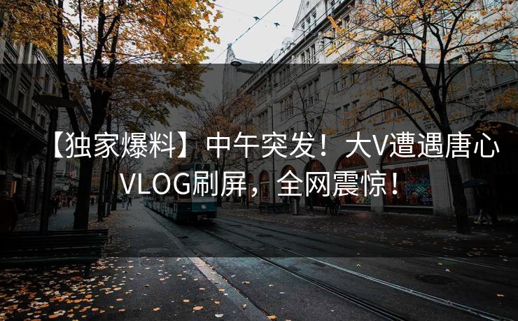 【独家爆料】中午突发！大V遭遇唐心VLOG刷屏，全网震惊！