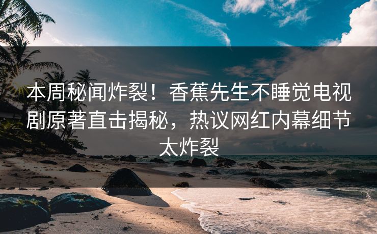 本周秘闻炸裂！香蕉先生不睡觉电视剧原著直击揭秘，热议网红内幕细节太炸裂